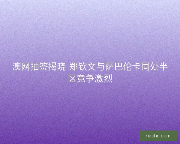 澳网抽签揭晓 郑钦文与萨巴伦卡同处半区竞争激烈