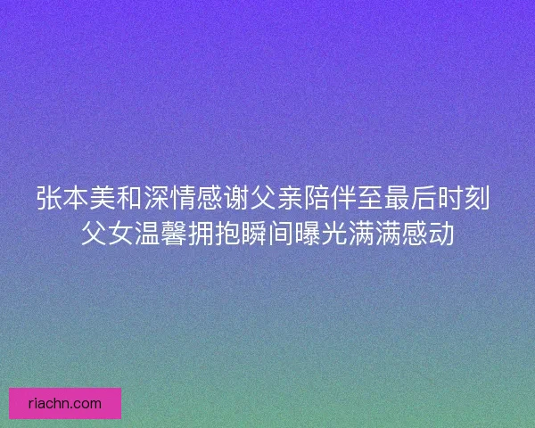 张本美和深情感谢父亲陪伴至最后时刻 父女温馨拥抱瞬间曝光满满感动